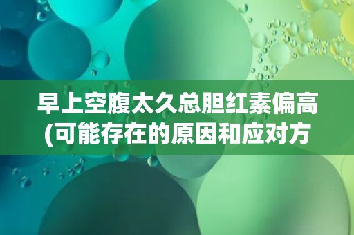 早上空腹太久总胆红素偏高(可能存在的原因和应对方法)