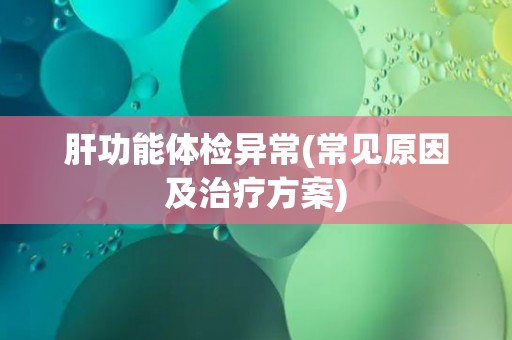 肝功能体检异常(常见原因及治疗方案) 肝功能体检异常(常见原因及治疗方案)
