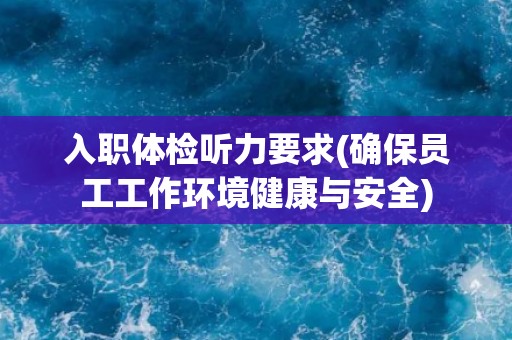 入职体检听力要求(确保员工工作环境健康与安全)