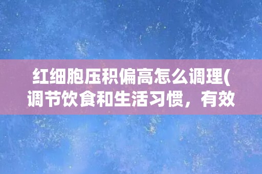 红细胞压积偏高怎么调理(调节饮食和生活习惯，有效控制红细胞压积)