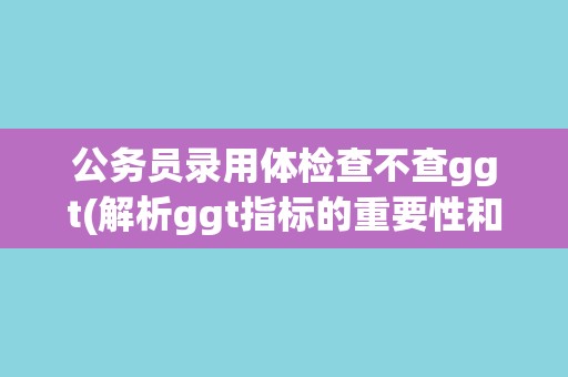 公务员录用体检查不查ggt(解析ggt指标的重要性和影响因素)