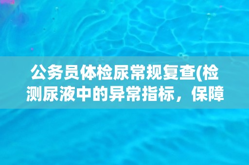 公务员体检尿常规复查(检测尿液中的异常指标，保障公务员健康)
