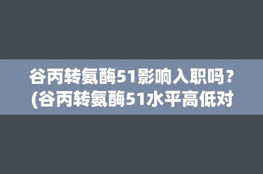 谷丙转氨酶51影响入职吗？(谷丙转氨酶51水平高低对就业的影响)