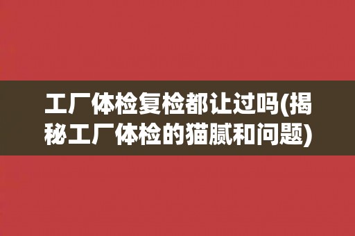 工厂体检复检都让过吗(揭秘工厂体检的猫腻和问题) 工厂体检复检都让过吗(揭秘工厂体检的猫腻和问题)