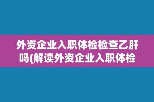 外资企业入职体检检查乙肝吗(解读外资企业入职体检中的乙肝检查要求) 外资企业入职体检检查乙肝吗(解读外资企业入职体检中的乙肝检查要求)
