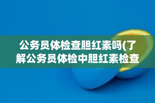 公务员体检查胆红素吗(了解公务员体检中胆红素检查的必要性和方法)