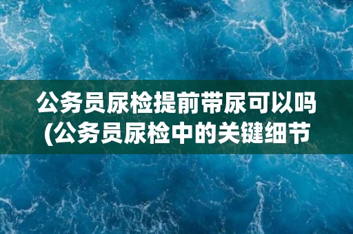 公务员尿检提前带尿可以吗(公务员尿检中的关键细节和注意事项)