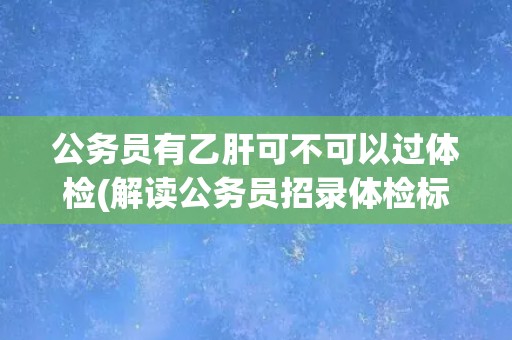 公务员有乙肝可不可以过体检(解读公务员招录体检标准中的乙肝相关规定)