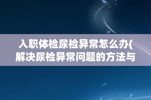 入职体检尿检异常怎么办(解决尿检异常问题的方法与建议)