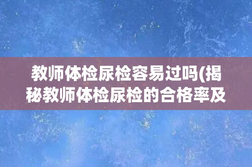 教师体检尿检容易过吗(揭秘教师体检尿检的合格率及注意事项)