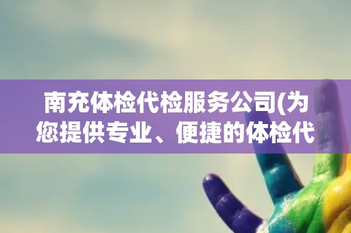 南充体检代检服务公司(为您提供专业、便捷的体检代检服务)