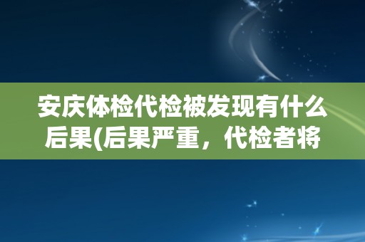 安庆体检代检被发现有什么后果(后果严重，代检者将面临法律责任和惩罚)