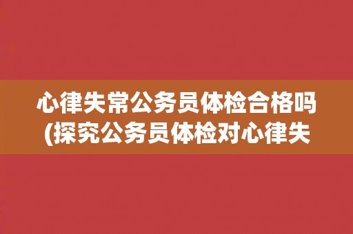 心律失常公务员体检合格吗(探究公务员体检对心律失常的要求和标准)