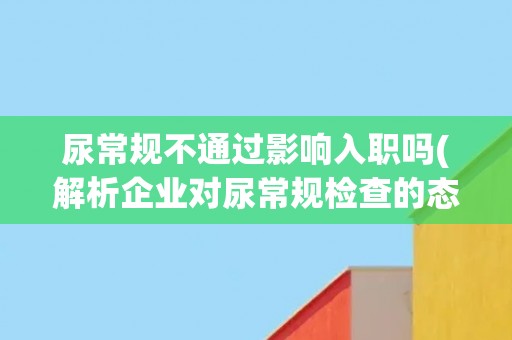 尿常规不通过影响入职吗(解析企业对尿常规检查的态度和应对方式) 尿常规不通过影响入职吗(解析企业对尿常规检查的态度和应对方式)