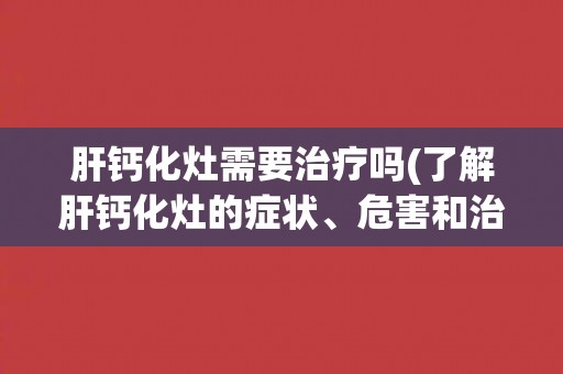 肝钙化灶需要治疗吗(了解肝钙化灶的症状、危害和治疗方法)