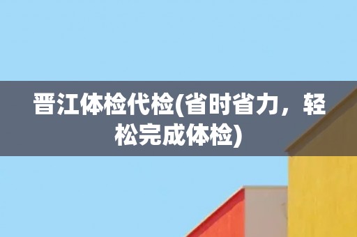 晋江体检代检(省时省力，轻松完成体检)