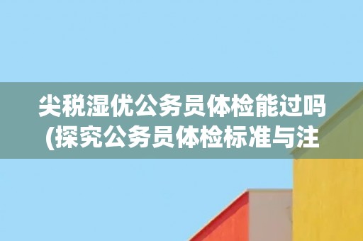 尖税湿优公务员体检能过吗(探究公务员体检标准与注意事项)