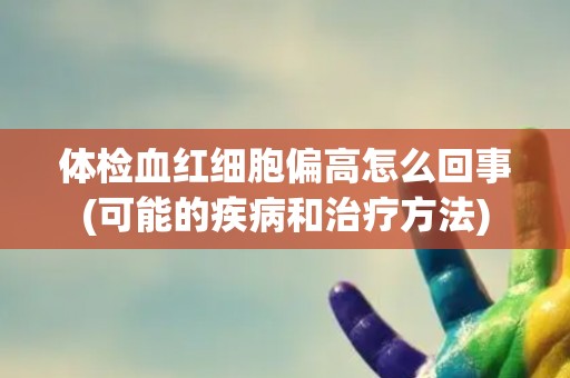 体检血红细胞偏高怎么回事(可能的疾病和治疗方法) 体检血红细胞偏高怎么回事(可能的疾病和治疗方法)