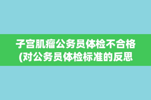 子宫肌瘤公务员体检不合格(对公务员体检标准的反思与探讨)