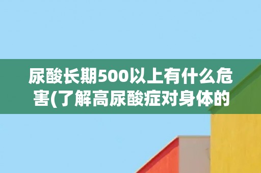 尿酸长期500以上有什么危害(了解高尿酸症对身体的影响和预防措施) 尿酸长期500以上有什么危害(了解高尿酸症对身体的影响和预防措施)