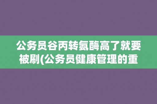 公务员谷丙转氨酶高了就要被刷(公务员健康管理的重要性) 公务员谷丙转氨酶高了就要被刷(公务员健康管理的重要性)