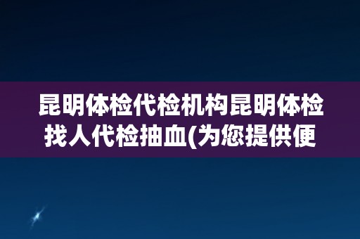 昆明体检代检机构昆明体检找人代检抽血(为您提供便捷、高效的体检服务!) 昆明体检代检机构昆明体检找人代检抽血(为您提供便捷、高效的体检服务!)