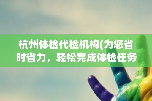 杭州体检代检机构(为您省时省力,轻松完成体检任务) 杭州体检代检机构(为您省时省力,轻松完成体检任务)