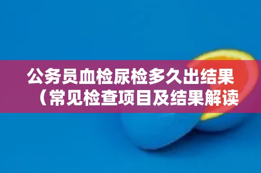公务员血检尿检多久出结果(常见检查项目及结果解读) 公务员血检尿检多久出结果(常见检查项目及结果解读)