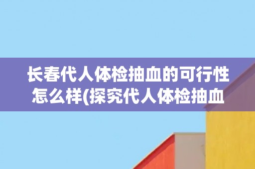 长春代人体检抽血的可行性怎么样(探究代人体检抽血的优劣势与注意事项) 长春代人体检抽血的可行性怎么样(探究代人体检抽血的优劣势与注意事项)
