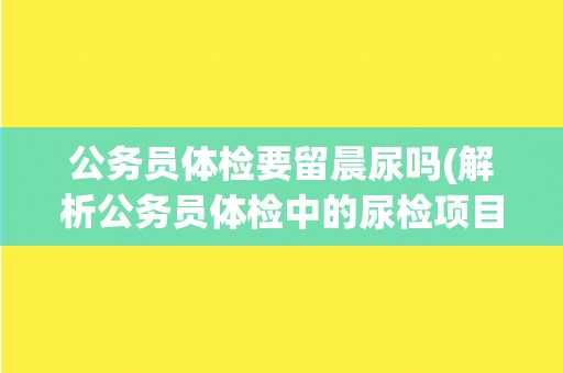 公务员体检要留晨尿吗(解析公务员体检中的尿检项目) 公务员体检要留晨尿吗(解析公务员体检中的尿检项目)