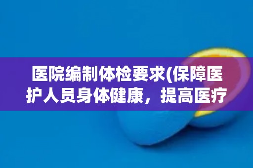 医院编制体检要求(保障医护人员身体健康，提高医疗服务质量)