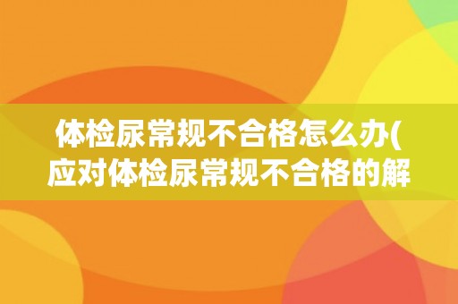 体检尿常规不合格怎么办(应对体检尿常规不合格的解决方案)