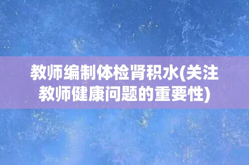 教师编制体检肾积水(关注教师健康问题的重要性) 教师编制体检肾积水(关注教师健康问题的重要性)
