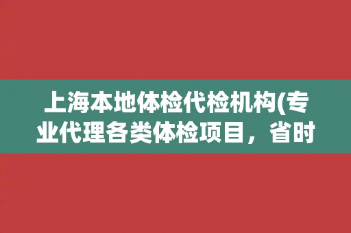 上海本地体检代检机构(专业代理各类体检项目，省时省力更省心)