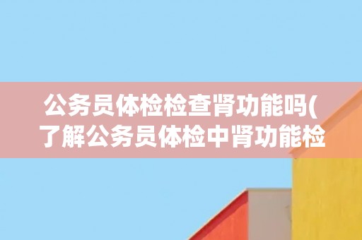 公务员体检检查肾功能吗(了解公务员体检中肾功能检查的相关信息)