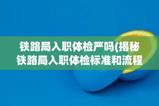 铁路局入职体检严吗(揭秘铁路局入职体检标准和流程) 铁路局入职体检严吗(揭秘铁路局入职体检标准和流程)