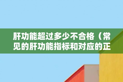 肝功能超过多少不合格（常见的肝功能指标和对应的正常范围）