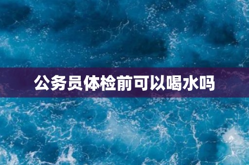 公务员体检前可以喝水吗