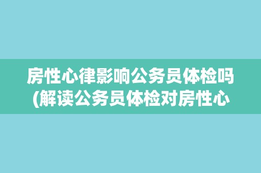 房性心律影响公务员体检吗(解读公务员体检对房性心律的要求与限制)