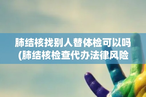 肺结核找别人替体检可以吗(肺结核检查代办法律风险与健康隐患并存)