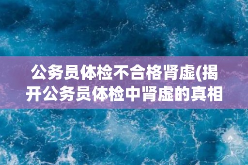 公务员体检不合格肾虚(揭开公务员体检中肾虚的真相)