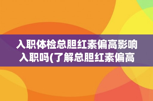入职体检总胆红素偏高影响入职吗(了解总胆红素偏高的原因及应对措施)