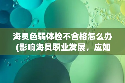 海员色弱体检不合格怎么办(影响海员职业发展，应如何应对？)