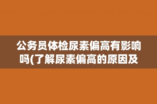 公务员体检尿素偏高有影响吗(了解尿素偏高的原因及对公务员录用的影响)