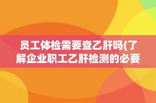 员工体检需要查乙肝吗(了解企业职工乙肝检测的必要性和相关政策要求)