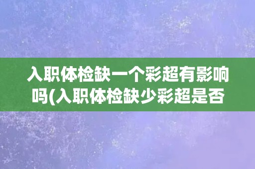 入职体检缺一个彩超有影响吗(入职体检缺少彩超是否会影响工作？)
