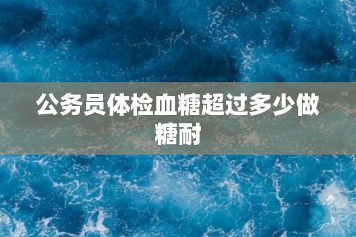 公务员体检血糖超过多少做糖耐 公务员体检血糖超过多少做糖耐