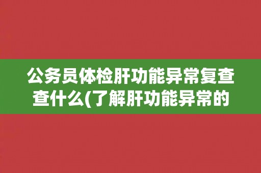 公务员体检肝功能异常复查查什么(了解肝功能异常的原因和治疗方法)