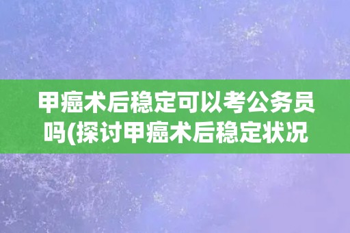 甲癌术后稳定可以考公务员吗(探讨甲癌术后稳定状况对公务员考试的影响)