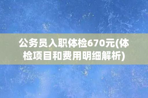 公务员入职体检670元(体检项目和费用明细解析)